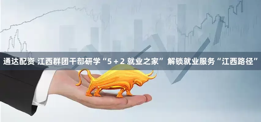 通达配资 江西群团干部研学“5＋2 就业之家” 解锁就业服务“江西路径”
