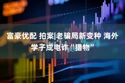 富豪优配 拍案|老骗局新变种 海外学子成电诈“猎物”