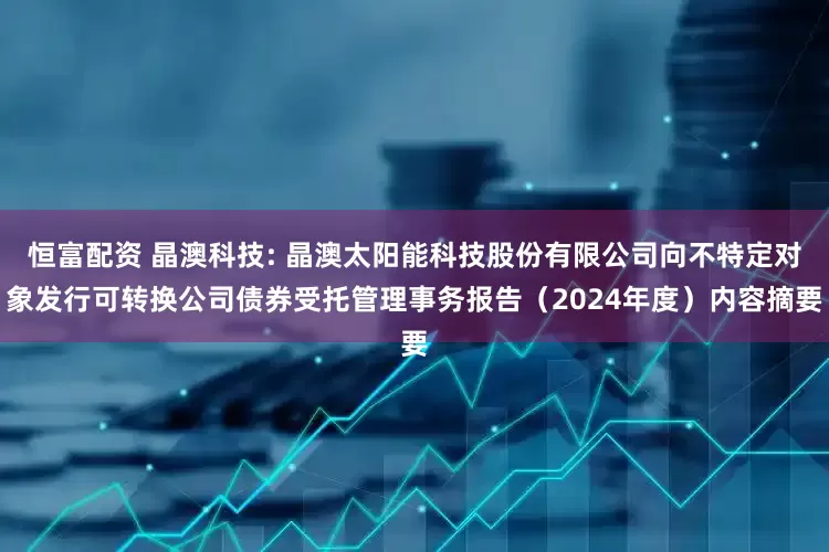 恒富配资 晶澳科技: 晶澳太阳能科技股份有限公司向不特定对象发行可转换公司债券受托管理事务报告（2024年度）内容摘要
