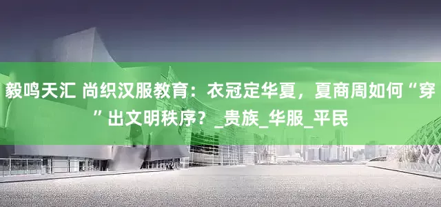 毅鸣天汇 尚织汉服教育：衣冠定华夏，夏商周如何“穿”出文明秩序？_贵族_华服_平民