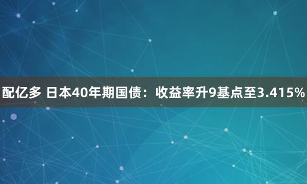 配亿多 日本40年期国债：收益率升9基点至3.415%