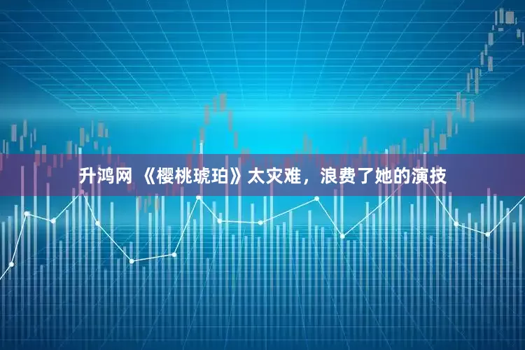 升鸿网 《樱桃琥珀》太灾难，浪费了她的演技
