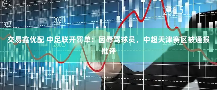 交易鑫优配 中足联开罚单：因辱骂球员，中超天津赛区被通报批评