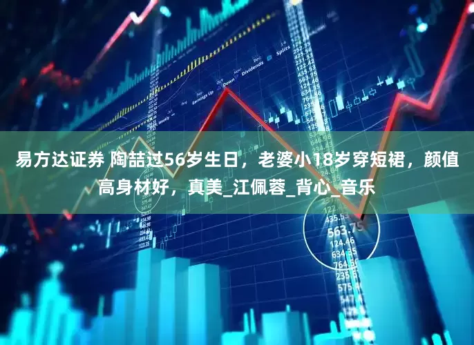 易方达证券 陶喆过56岁生日，老婆小18岁穿短裙，颜值高身材好，真美_江佩蓉_背心_音乐