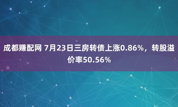 成都赚配网 7月23日三房转债上涨0.86%，转股溢价率50.56%