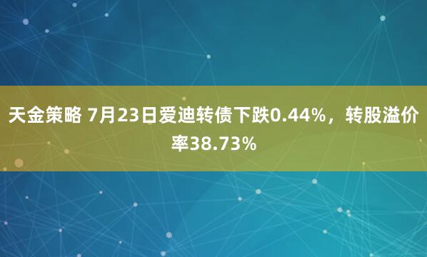天金策略 7月23日爱迪转债下跌0.44%，转股溢价率38.73%