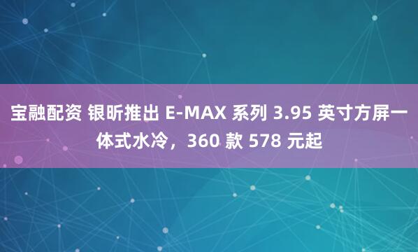 宝融配资 银昕推出 E-MAX 系列 3.95 英寸方屏一体式水冷，360 款 578 元起