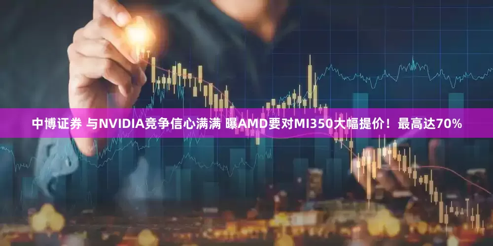 中博证券 与NVIDIA竞争信心满满 曝AMD要对MI350大幅提价！最高达70%