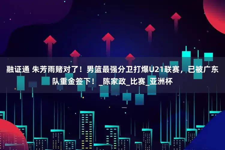 融证通 朱芳雨赌对了！男篮最强分卫打爆U21联赛，已被广东队重金签下！_陈家政_比赛_亚洲杯