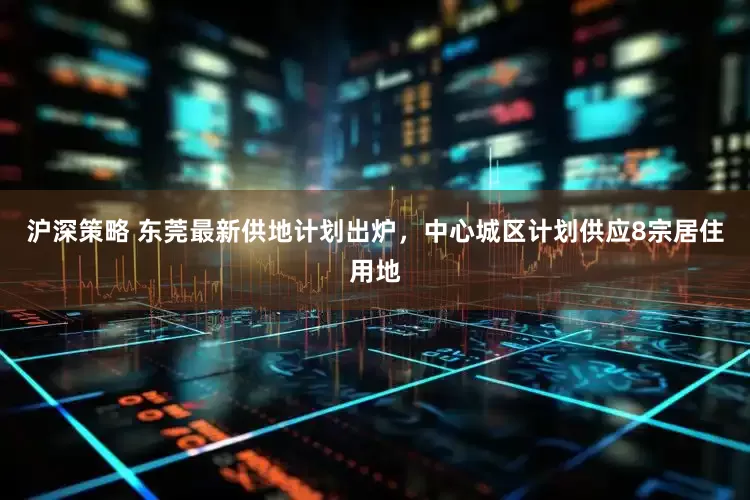 沪深策略 东莞最新供地计划出炉，中心城区计划供应8宗居住用地