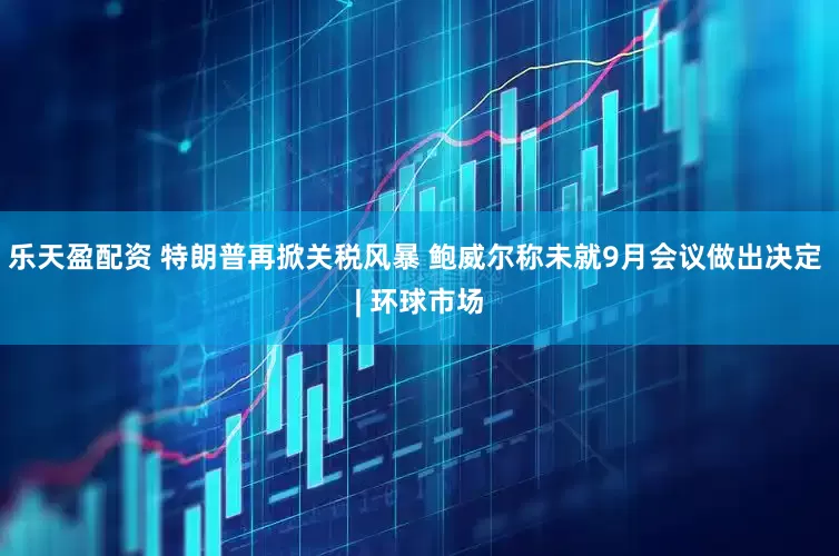 乐天盈配资 特朗普再掀关税风暴 鲍威尔称未就9月会议做出决定 | 环球市场