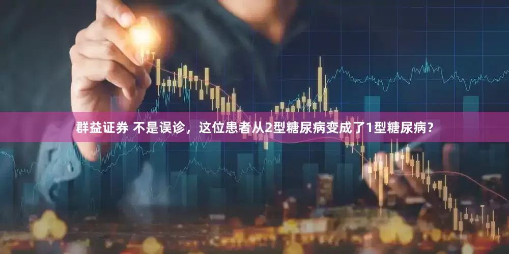 群益证券 不是误诊，这位患者从2型糖尿病变成了1型糖尿病？
