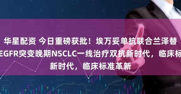 华星配资 今日重磅获批！埃万妥单抗联合兰泽替尼开启EGFR突变晚期NSCLC一线治疗双抗新时代，临床标准革新