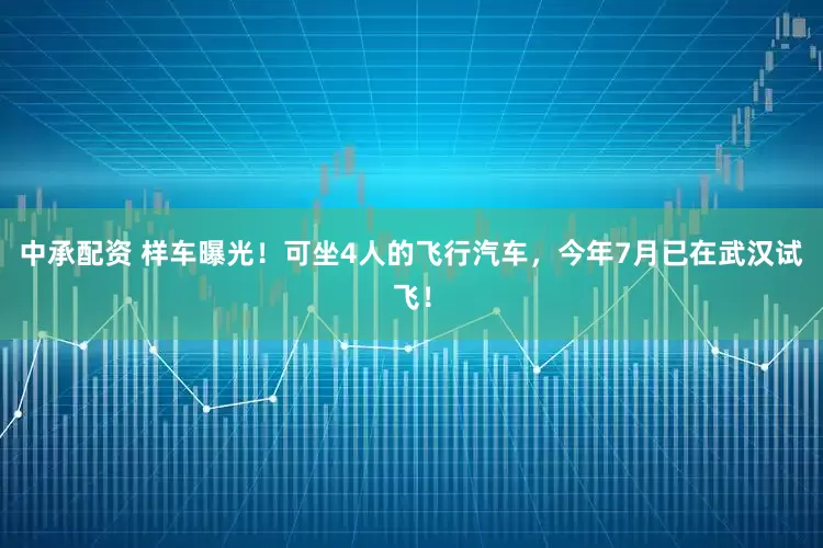 中承配资 样车曝光！可坐4人的飞行汽车，今年7月已在武汉试飞！