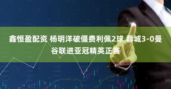 鑫恒盈配资 杨明洋破僵费利佩2球 蓉城3-0曼谷联进亚冠精英正赛