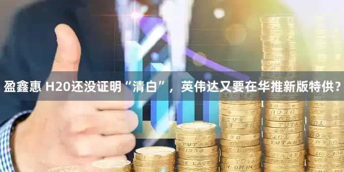 盈鑫惠 H20还没证明“清白”，英伟达又要在华推新版特供？