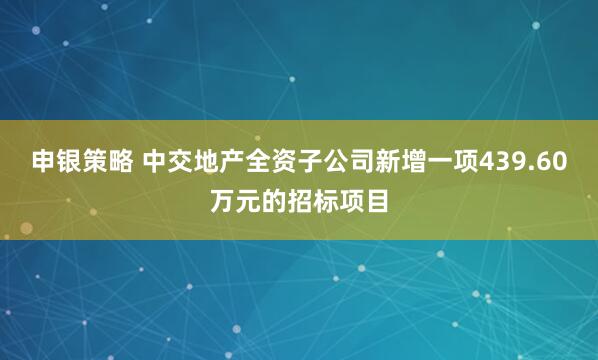 申银策略 中交地产全资子公司新增一项439.60万元的招标项目