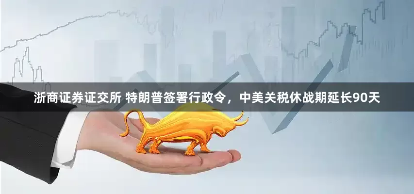 浙商证券证交所 特朗普签署行政令，中美关税休战期延长90天