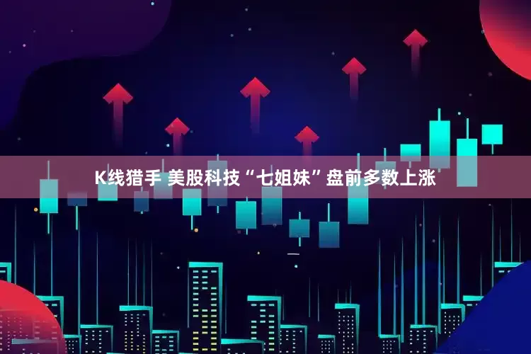 K线猎手 美股科技“七姐妹”盘前多数上涨