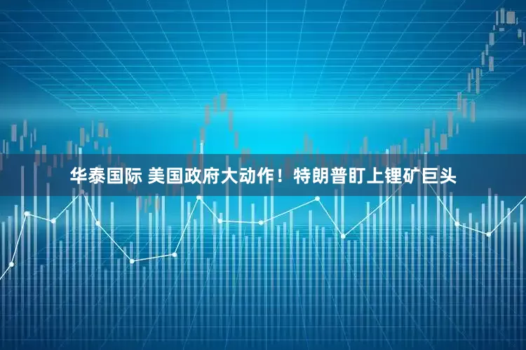 华泰国际 美国政府大动作！特朗普盯上锂矿巨头