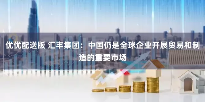 优优配送版 汇丰集团：中国仍是全球企业开展贸易和制造的重要市场