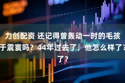 力创配资 还记得曾轰动一时的毛孩于震寰吗？44年过去了，他怎么样了？