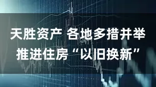 天胜资产 各地多措并举推进住房“以旧换新”