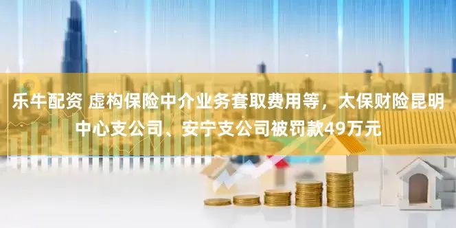 乐牛配资 虚构保险中介业务套取费用等，太保财险昆明中心支公司、安宁支公司被罚款49万元