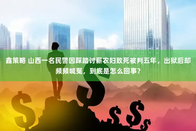鑫策略 山西一名民警因踩踏讨薪农妇致死被判五年，出狱后却频频喊冤，到底是怎么回事？